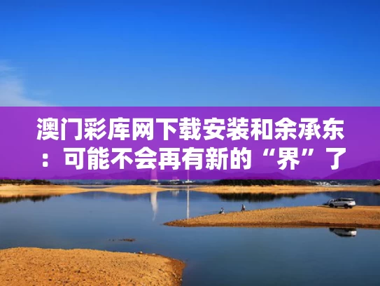 澳门彩库网下载安装和余承东：可能不会再有新的“界”了与