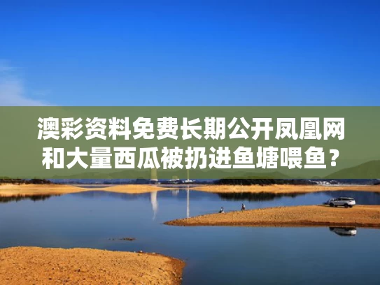 澳彩资料免费长期公开凤凰网和大量西瓜被扔进鱼塘喂鱼？当地回应与西瓜扔水里